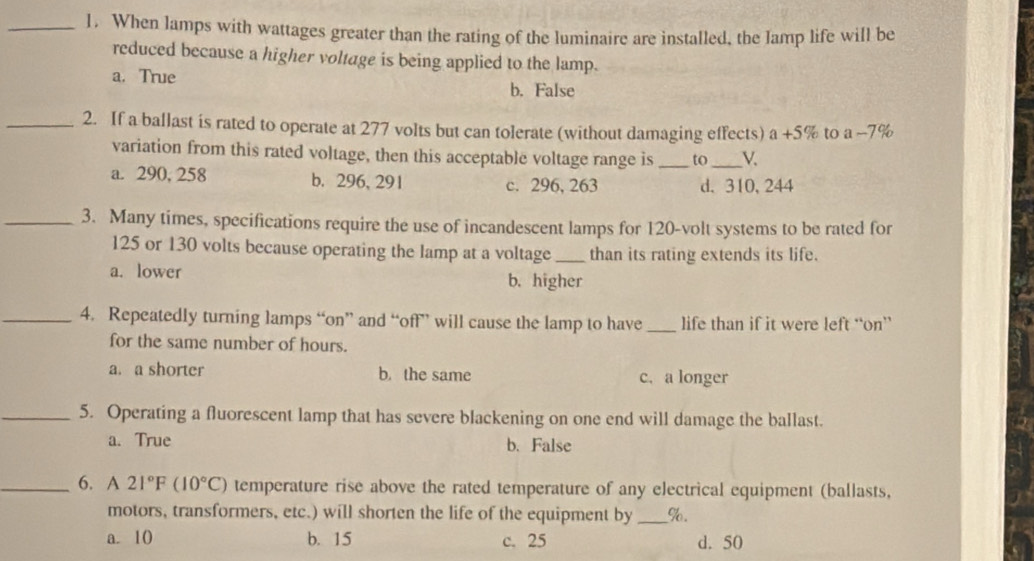 When lamps with wattages greater than the rating of the luminaire are installed, the lamp life will be
reduced because a higher voltage is being applied to the lamp.
a. True b. False
_2. If a ballast is rated to operate at 277 volts but can tolerate (without damaging effects) a+5% to a-79
variation from this rated voltage, then this acceptable voltage range is _to_ V.
a. 290, 258 b. 296, 291 c. 296, 263 d. 310, 244
_3. Many times, specifications require the use of incandescent lamps for 120-volt systems to be rated for
125 or 130 volts because operating the lamp at a voltage_ than its rating extends its life.
a. lower b. higher
_4. Repeatedly turning lamps “on” and “off” will cause the lamp to have_ life than if it were left “on”
for the same number of hours.
a. a shorter b. the same c. a longer
_5. Operating a fluorescent lamp that has severe blackening on one end will damage the ballast.
a. True b. False
_6. A 21°F(10°C) temperature rise above the rated temperature of any electrical equipment (ballasts,
motors, transformers, etc.) will shorten the life of the equipment by _ %.
a. 10 b. 15 c. 25 d. 50