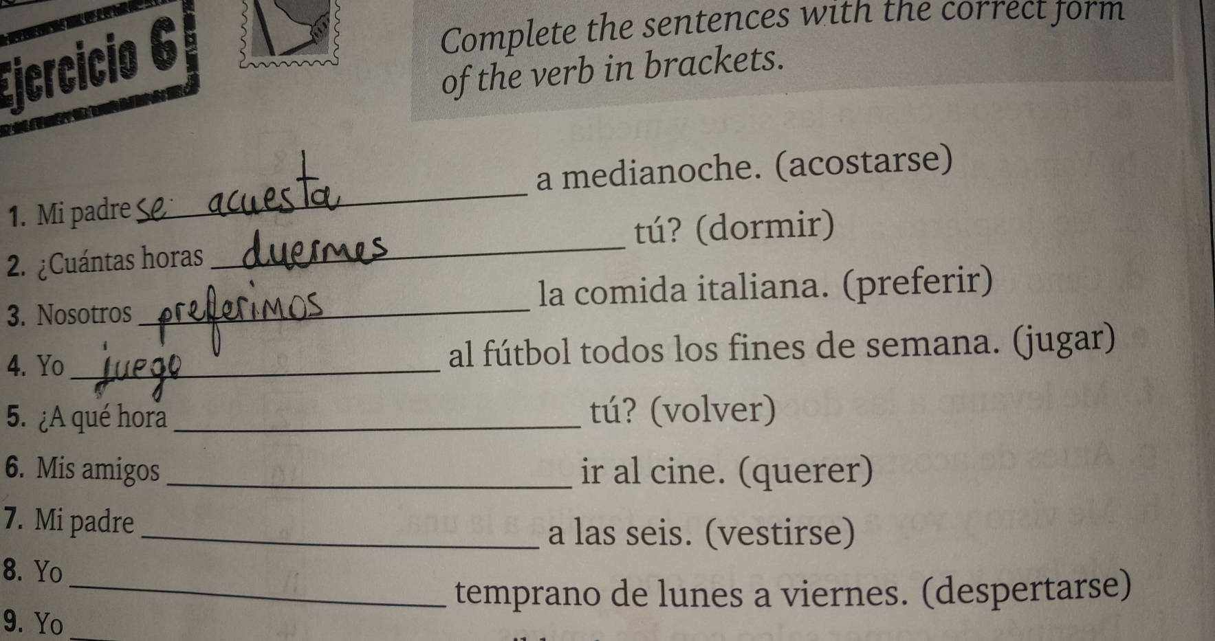 Ejcrcicio 6 
Complete the sentences with the correct form 
of the verb in brackets. 
_ 
a medianoche. (acostarse) 
1. Mi padre 
2. ¿Cuántas horas _tú? (dormir) 
3. Nosotros_ la comida italiana. (preferir) 
4. Yo_ al fútbol todos los fines de semana. (jugar) 
5. ¿A qué hora _tú? (volver) 
6. Mis amigos _ir al cine. (querer) 
7. Mi padre 
_a las seis. (vestirse) 
8. Yo 
_temprano de lunes a viernes. (despertarse) 
9. Yo