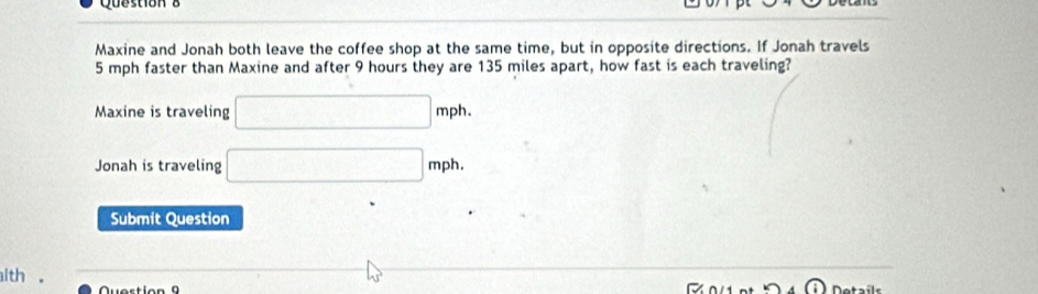 Maxine and Jonah both leave the coffee shop at the same time, but in opposite directions. If Jonah travels
5 mph faster than Maxine and after 9 hours they are 135 miles apart, how fast is each traveling? 
Maxine is traveling □ mph. 
Jonah is traveling □ mph. 
Submit Question 
ith . 
Question 9