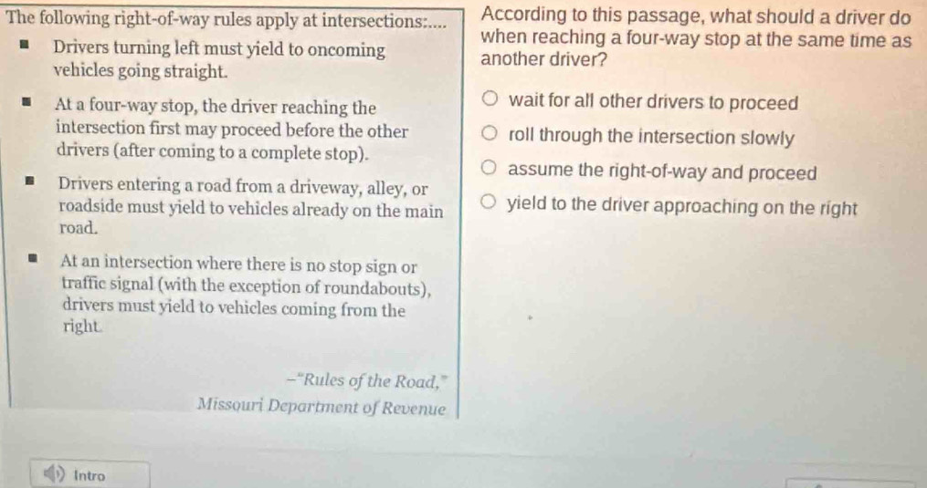 The following right-of-way rules apply at intersections:.... According to this passage, what should a driver do
Drivers turning left must yield to oncoming when reaching a four-way stop at the same time as
another driver?
vehicles going straight.
At a four-way stop, the driver reaching the
wait for all other drivers to proceed
intersection first may proceed before the other roll through the intersection slowly
drivers (after coming to a complete stop).
assume the right-of-way and proceed
Drivers entering a road from a driveway, alley, or
roadside must yield to vehicles already on the main yield to the driver approaching on the right
road.
At an intersection where there is no stop sign or
traffic signal (with the exception of roundabouts),
drivers must yield to vehicles coming from the
right.
-“Rules of the Road,”
Missouri Department of Revenue
Intro