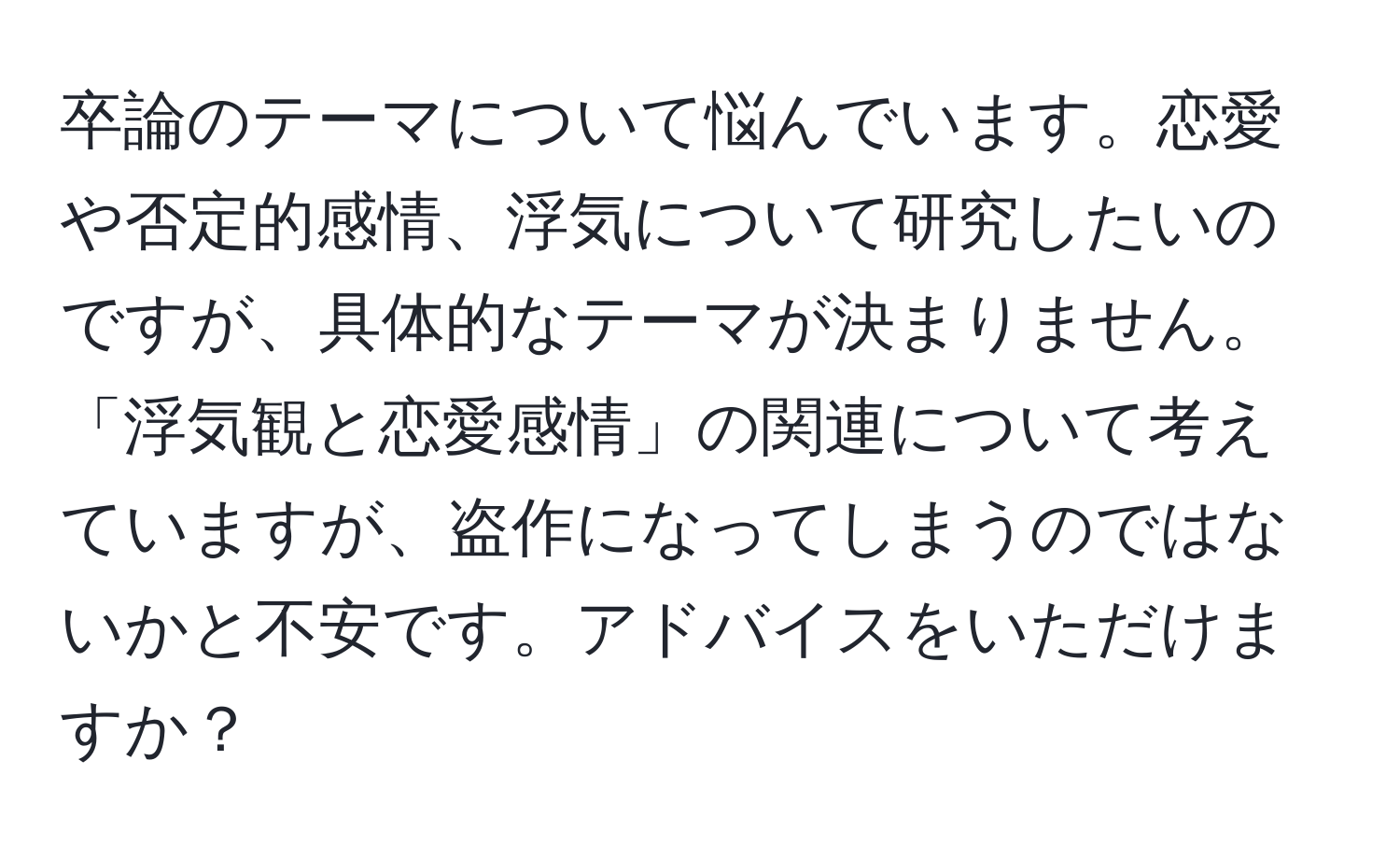 卒論のテーマについて悩んでいます。恋愛や否定的感情、浮気について研究したいのですが、具体的なテーマが決まりません。「浮気観と恋愛感情」の関連について考えていますが、盗作になってしまうのではないかと不安です。アドバイスをいただけますか？