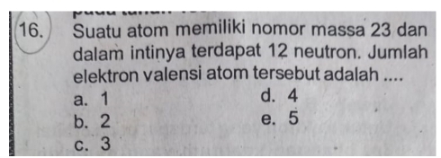 Suatu atom memiliki nomor massa 23 dan
dalam intinya terdapat 12 neutron. Jumlah
elektron valensi atom tersebut adalah ....
a. 1 d. 4
b. 2 e. 5
c. 3