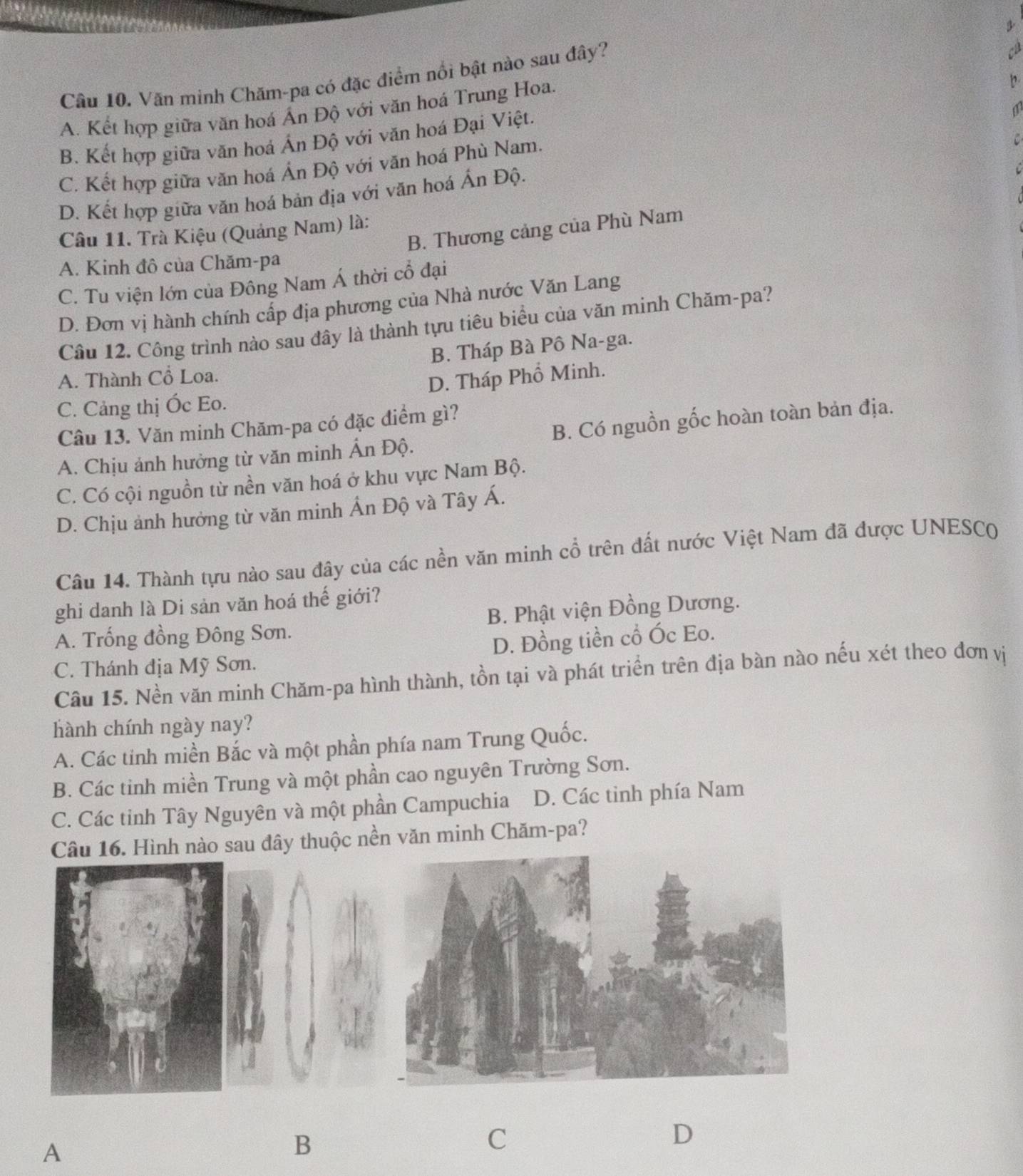 Văn minh Chăm-pa có đặc điểm nổi bật nào sau đây?
A. Kết hợp giữa văn hoá Ấn Độ với văn hoá Trung Hoa.
B. Kết hợp giữa văn hoá Ấn Độ với văn hoá Đại Việt.
C. Kết hợp giữa văn hoá Ấn Độ với văn hoá Phù Nam.
D. Kết hợp giữa văn hoá bản địa với văn hoá Ấn Độ.
B. Thương cảng của Phù Nam
Câu 11. Trà Kiệu (Quảng Nam) là:
A. Kinh đô của Chăm-pa
C. Tu viện lớn của Đông Nam Á thời cổ đại
D. Đơn vị hành chính cấp địa phương của Nhà nước Văn Lang
Cầu 12. Công trình nào sau đây là thành tựu tiêu biểu của văn minh Chăm-pa?
A. Thành Cổ Loa. B. Tháp Bà Pô Na-ga.
C. Cảng thị Óc Eo. D. Tháp Phổ Minh.
Câu 13. Văn minh Chăm-pa có đặc điểm gì?
A. Chịu ảnh hưởng từ văn minh Ấn Độ. B. Có nguồn gốc hoàn toàn bản địa.
C. Có cội nguồn từ nền văn hoá ở khu vực Nam Bộ.
D. Chịu ảnh hưởng từ văn minh Ấn Độ và Tây Á.
Câu 14. Thành tựu nào sau đây của các nền văn minh cổ trên đất nước Việt Nam đã được UNESC(
ghi danh là Di sản văn hoá thế giới?
A. Trống đồng Đông Sơn. B. Phật viện Đồng Dương.
C. Thánh địa Mỹ Sơn. D. Đồng tiền cổ Óc Eo.
Câu 15. Nền văn minh Chăm-pa hình thành, tồn tại và phát triển trên địa bàn nào nếu xét theo đơn vị
hành chính ngày nay?
A. Các tinh miền Bắc và một phần phía nam Trung Quốc.
B. Các tinh miền Trung và một phần cao nguyên Trường Sơn.
C. Các tinh Tây Nguyên và một phần Campuchia D. Các tinh phía Nam
Câu 16. Hình nào sau đây thuộc nền văn minh Chăm-pa?
D
A
B
C