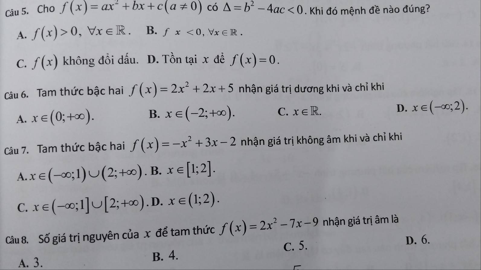 Cho f(x)=ax^2+bx+c(a!= 0) có △ =b^2-4ac<0</tex> . Khi đó mệnh đề nào đúng?
A. f(x)>0, forall x∈ R. B. fx<0</tex>, forall x∈ R.
C. f(x) không đổi dấu. D. Tồn tại x để f(x)=0. 
Câu 6. Tam thức bậc hai f(x)=2x^2+2x+5 nhận giá trị dương khi và chỉ khi
A. x∈ (0;+∈fty ). B. x∈ (-2;+∈fty ).
C. x∈ R.
D. x∈ (-∈fty ;2). 
Câu 7. Tam thức bậc hai f(x)=-x^2+3x-2 nhận giá trị không âm khi và chỉ khi
A. x∈ (-∈fty ;1)∪ (2;+∈fty ) . B. x∈ [1;2].
C. x∈ (-∈fty ;1]∪ [2;+∈fty ). D. x∈ (1;2). 
Câu 8. Số giá trị nguyên của x để tam thức f(x)=2x^2-7x-9 nhận giá trị âm là
C. 5.
D. 6.
A. 3. B. 4.