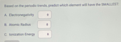 Based on the periodic trends, predict which element will have the SMALLEST:
A. Electronegativity a
B. Atomic Radius
C. Ionization Energy