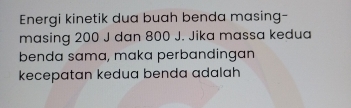 Energi kinetik dua buah benda masing- 
masing 200 J dan 800 J. Jika massa kedua 
benda sama, maka perbandingan 
kecepatan kedua benda adalah