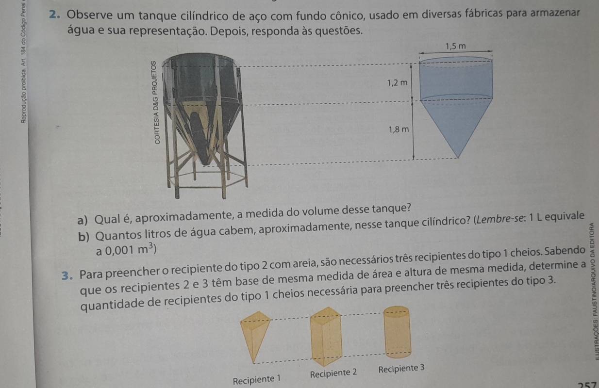 Observe um tanque cilíndrico de aço com fundo cônico, usado em diversas fábricas para armazenar 
água e sua representação. Depois, responda às questões. 
9 
∞
1,5 m
:
1,2 m
1,8 m
a) Qual é, aproximadamente, a medida do volume desse tanque? 
b) Quantos litros de água cabem, aproximadamente, nesse tanque cilíndrico? (Lembre-se: 1 L equivale 
a 0,001m^3)
3。 Para preencher o recipiente do tipo 2 com areia, são necessários três recipientes do tipo 1 cheios. Sabendo a 
que os recipientes 2 e 3 têm base de mesma medida de área e altura de mesma medida, determine a 
quantidade de recipientes do tipo 1 cheios necessária para preencher três recipientes do tipo 3. 
ò 
Recipiente 1 Recipiente 2 Recipiente 3
2 5 7