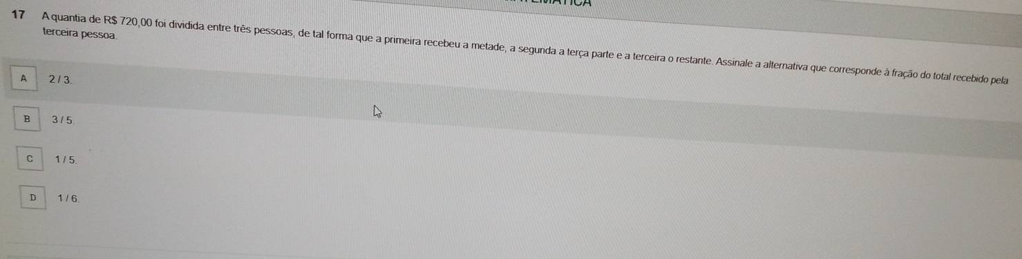 terceira pessoa
17 A quantia de R$ 720,00 foi dividida entre três pessoas, de tal forma que a primeira recebeu a metade, a segunda a terça parte e a terceira o restante. Assinale a alternativa que corresponde à fração do total recebido pela
A 213.
B 3 / 5.
C 1 / 5.
D 1 / 6