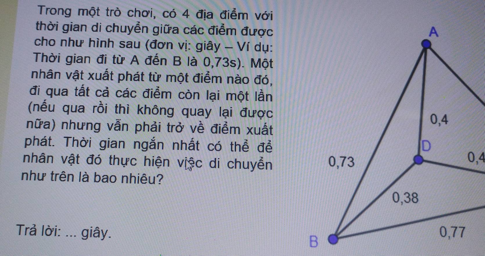 Trong một trò chơi, có 4 địa điểm với 
thời gian di chuyển giữa các điểm được 
cho như hình sau (đơn vị: giây - Ví dụ: 
Thời gian đi từ A đến B là 0,73s). Một 
nhân vật xuất phát từ một điểm nào đó, 
đi qua tất cả các điểm còn lại một lần 
(nếu qua rồi thì không quay lại được 
nữa) nhưng vẫn phải trở về điểm xuất 
phát. Thời gian ngắn nhất có thể đề 
nhân vật đó thực hiện việc di chuyển 
như trên là bao nhiêu? 
Trả lời: …._ giây.