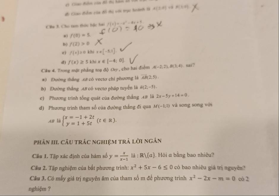 Cao thiêm củ tổ thị hàm s (Ci
đ) Giao điểm của đổ thị với trục boành là A(2,d) vá B(1,0)
Ciu 3. Cho tam thức hặc hai f(x)=-x^2-4x+5.
n) f(0)=5.
b) f(2)>0
e) f(x)≥ 0 khi x∈ [-5,1].
d) f(x)≥ 5 khi x∈ [-4;0]
Câu 4. Trong mặt phẳng toạ độ Oxy , cho hai điểm A(-2;2), B(3;4). sai?
#) Đường thắng AB có vectơ chỉ phương là overline AB(2:5).
b) Đường thắng AB có vectơ pháp tuyến là overline n(2;-5).
c) Phương trình tổng quát của đường thẳng AB là 2x-5y+14=0.
d) Phương trình tham số của đường thẳng đi qua M(-1;1) và song song với
AB là beginarrayl x=-1+2t y=1+5tendarray.  (t∈ R). 
phản III. cÂU trÁC nghIệM trả lời ngán
Câu 1. Tập xác định của hàm số y= x/x-1 la:R/ a , Hỏi a bằng bao nhiêu?
Câu 2. Tập nghiệm của bất phương trình: x^2+5x-6≤ 0 có bao nhiêu giá trị nguyên?
Câu 3. Có mấy giá trị nguyên âm của tham số m để phương trình x^2-2x-m=0 có 2
nghiệm ?