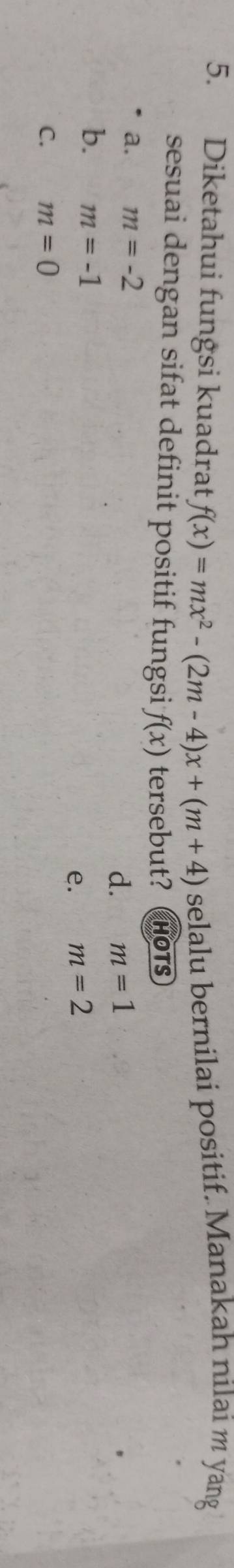 Diketahui fungsi kuadrat f(x)=mx^2-(2m-4)x+(m+4) selalu bernilai positif. Manakah nilai m yang
sesuai dengan sifat definit positif fungsi f(x) tersebut? HOTS
a. m=-2
d. m=1
b. m=-1
e. m=2
C. m=0