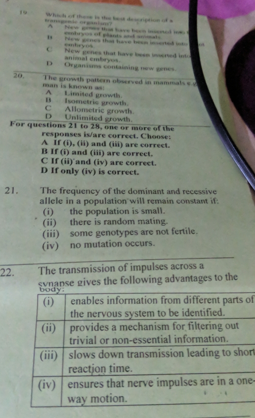 Which of these is the best description of a
transgenie organism?
A New genes that have been inserted ito 
embryos of plants and animals
B New genes that have been inserted into
embryos
C New genes that have been inserted into
animal embryos.
D Organisms containing new genes.
20. The growth pattern observed in mammals e.g
man is known as:
A Limited growth.
B Isometric growth.
C Allometric growth.
D Unlimited growth.
For questions 21 to 28, one or more of the
responses is/are correct. Choose:
A If (i), (ii) and (iii) are correct.
B If (i) and (iii) are correct.
C If (ii) and (iv) are correct.
D If only (iv) is correct.
21. The frequency of the dominant and recessive
allele in a population will remain constant if:
(i) the population is small.
(ii) there is random mating.
(iii) some genotypes are not fertile.
(iv) no mutation occurs.
22. The transmission of impulses across a
svnapse gives the following advantages to the
of
r
e-