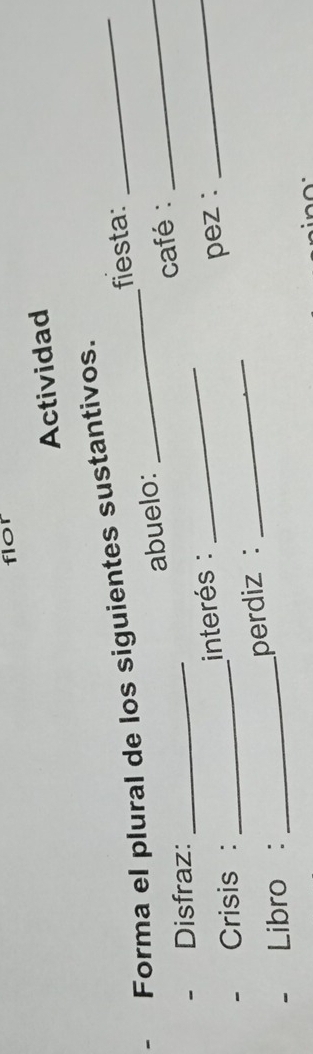 flor 
Actividad 
- Forma el plural de los siguientes sustantivos. 
fiesta: 
abuelo: 
Disfraz:_ 
_ 
café : 
_ 
interés : 
Crisis :_ 
perdiz : _pez : 
_ 
Libro :_ 
^