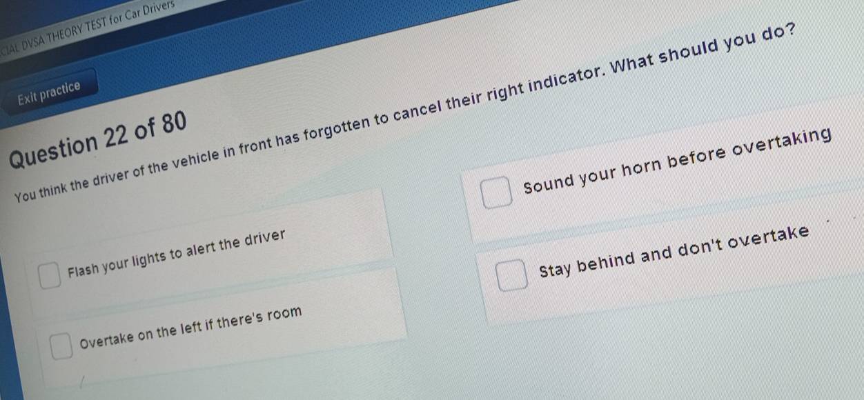 IAL DVSA THEORY TEST for Car Drivers
Exit practice
You think the driver of the vehicle in front has forgotten to cancel their right indicator. What should you dot
Question 22 of 80
Flash your lights to alert the driver Sound your horn before overtaking
Overtake on the left if there's room Stay behind and don't overtake