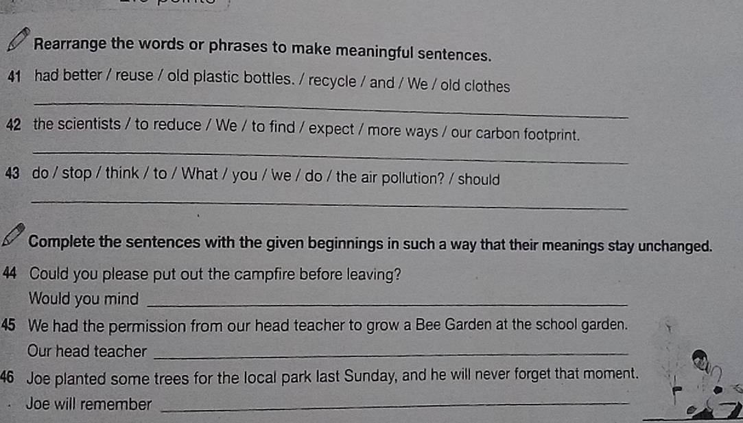 Rearrange the words or phrases to make meaningful sentences. 
_ 
41 had better / reuse / old plastic bottles. / recycle / and / We / old clothes 
_ 
42 the scientists / to reduce / We / to find / expect / more ways / our carbon footprint. 
43 do / stop / think / to / What / you / we / do / the air pollution? / should 
_ 
Complete the sentences with the given beginnings in such a way that their meanings stay unchanged. 
44 Could you please put out the campfire before leaving? 
Would you mind_ 
45 We had the permission from our head teacher to grow a Bee Garden at the school garden. 
Our head teacher_ 
46 Joe planted some trees for the local park last Sunday, and he will never forget that moment. 
Joe will remember_