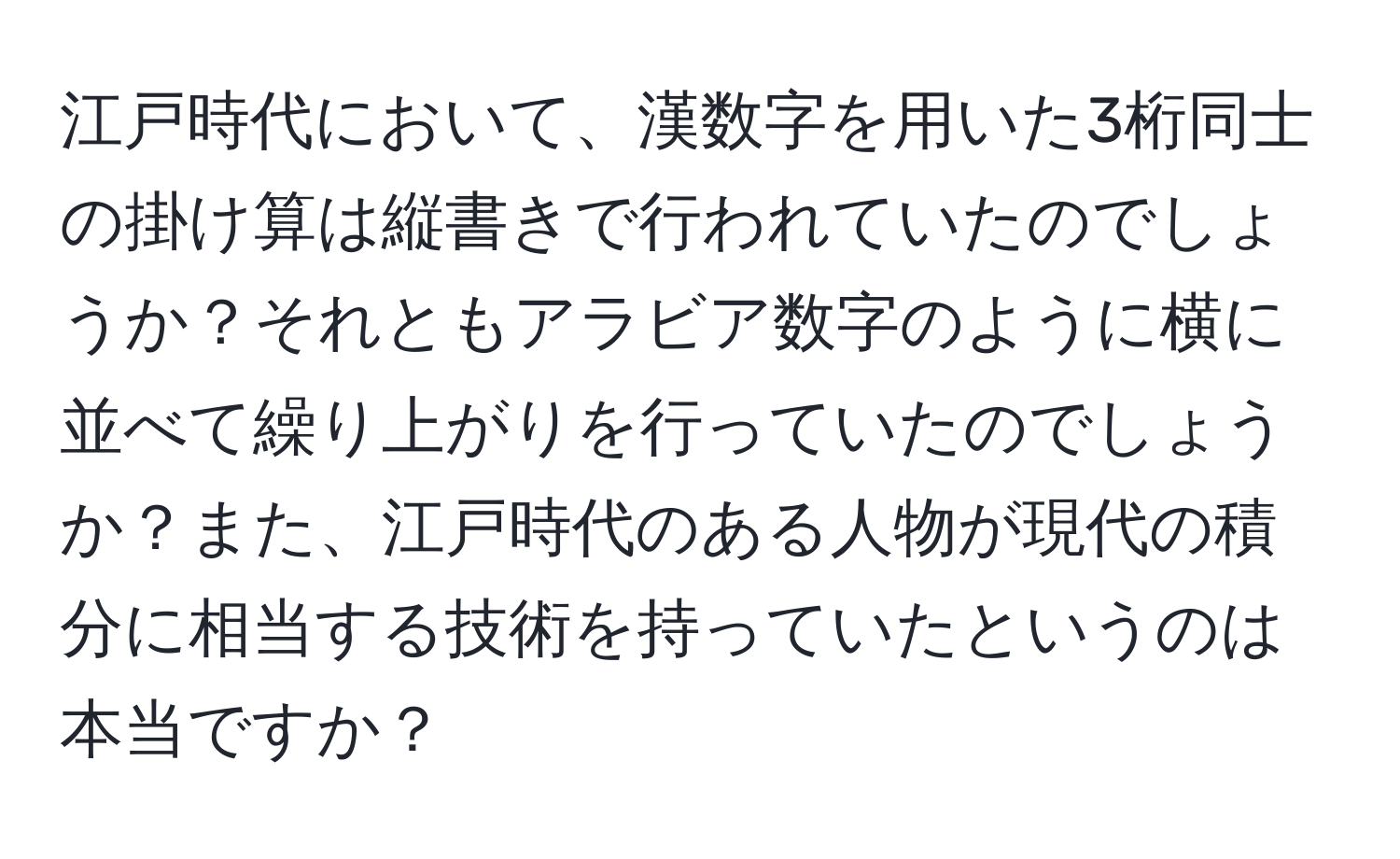 江戸時代において、漢数字を用いた3桁同士の掛け算は縦書きで行われていたのでしょうか？それともアラビア数字のように横に並べて繰り上がりを行っていたのでしょうか？また、江戸時代のある人物が現代の積分に相当する技術を持っていたというのは本当ですか？