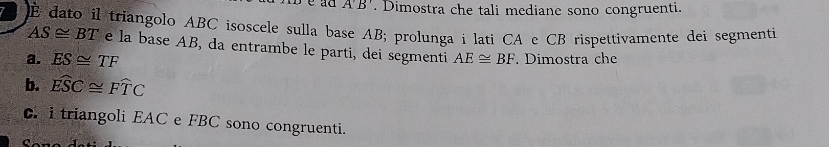 A'B'. Dimostra che tali mediane sono congruenti. 
É dato il triangolo ABC isoscele sulla base AB; prolunga i lati CA e CB rispettivamente dei segmenti
AS≌ BT e la base AB, da entrambe le parti, dei segmenti 
a. ES≌ TF AE≌ BF. Dimostra che 
b. widehat ESC≌ widehat FTC
C. i triangoli EAC e FBC sono congruenti.