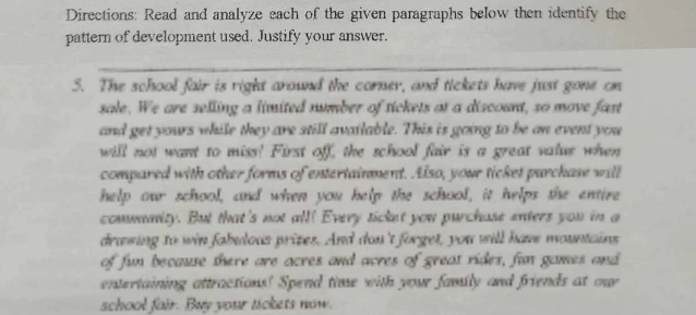 Directions: Read and analyze each of the given paragraphs below then identify the 
pattern of development used. Justify your answer. 
_ 
5. The school fair is right around the corner, and tickets have just gone on 
sale. We are selling a limited number of tickets at a discount, so move fast 
and get yours while they are still available. This is going to be an event you 
will not want to miss! First off, the school fair is a great valus when 
compared with other forms of entertainment. Also, your ticket parchase will 
help our school, and when you help the school, it helps she entire 
commnity. But that's not all! Every ticket you purchase enters you in a 
drawing to win fabulous prizes. And don't forget, you will have mountains 
of fun because there are acres and acres of great rides, fun games and 
entertaining attractions! Spend time with your family and friends at onr 
school fair. Buy your tickets now.