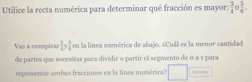 Utilice la recta numérica para determinar qué fracción es mayor:  3/4  0  5/6 . 
Vas a conspirar  3/4  V  5/6  en la línea numérica de abajo. ¿Cuál es la menor cantídad 
de partes que necesitas para dividir o partir el segmento de 0 a 1 para 
representar ambas fracciones en la línea numérica? □ intentar