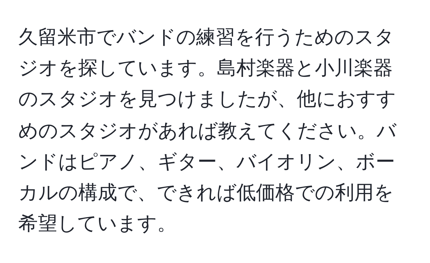 久留米市でバンドの練習を行うためのスタジオを探しています。島村楽器と小川楽器のスタジオを見つけましたが、他におすすめのスタジオがあれば教えてください。バンドはピアノ、ギター、バイオリン、ボーカルの構成で、できれば低価格での利用を希望しています。