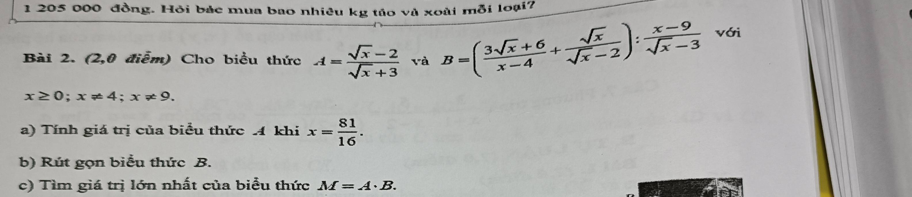 1 205 000 đồng. Hỏi bác mua bao nhiêu kg táo và xoài mỗi loại? 
Bài 2. (2,0 điễm) Cho biểu thức A= (sqrt(x)-2)/sqrt(x)+3  và B=( (3sqrt(x)+6)/x-4 + sqrt(x)/sqrt(x)-2 ): (x-9)/sqrt(x)-3  với
x≥ 0; x!= 4; x!= 9. 
a) Tính giá trị của biểu thức 4 khi x= 81/16 . 
b) Rút gọn biểu thức B. 
c) Tìm giá trị lớn nhất của biểu thức M=A· B.