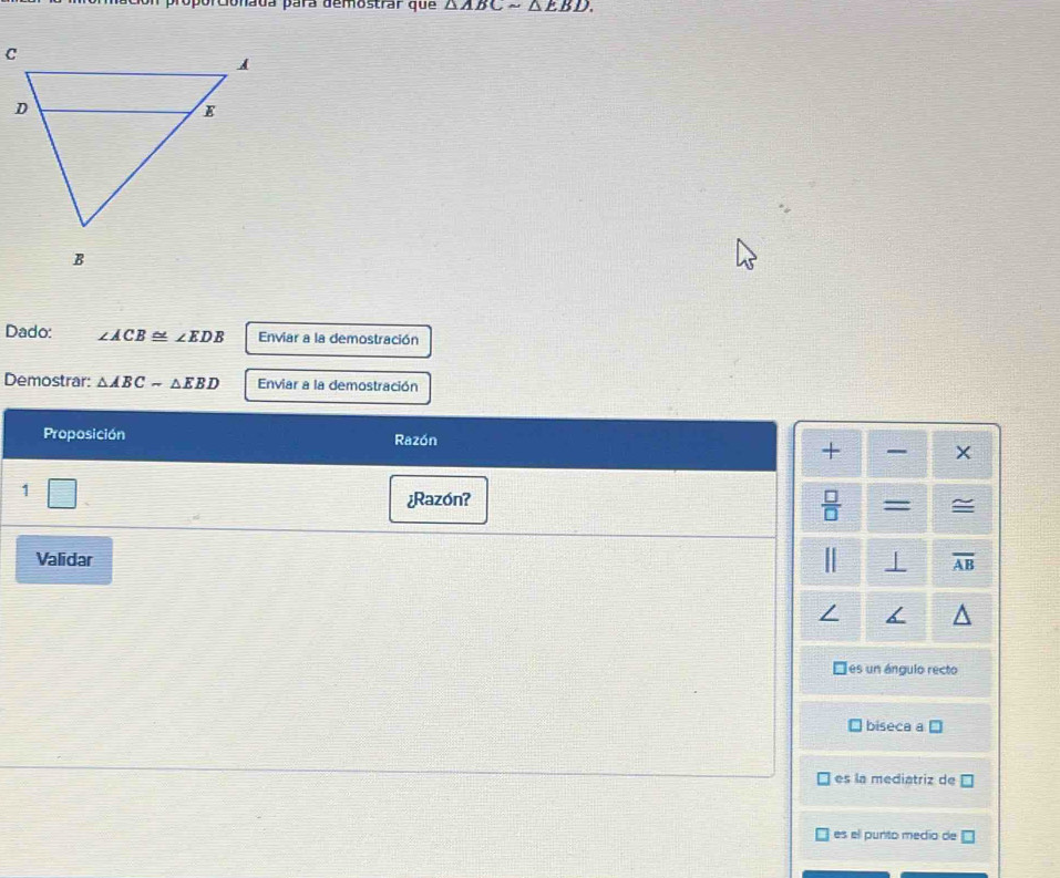 orcionada para demostrar que △ ABCsim △ EBD. 
Dado: ∠ ACB≌ ∠ EDB Enviar a la demostración 
Demostrar: △ ABCsim △ EBD Enviar a la demostración 
Proposición Razón 
+ × 
□ □ 
¿Razón? 
 □ /□   = = 
Validar overline AB
Des un ángulo recto 
biseca a □
es la mediatriz de □
es el punto medio de □