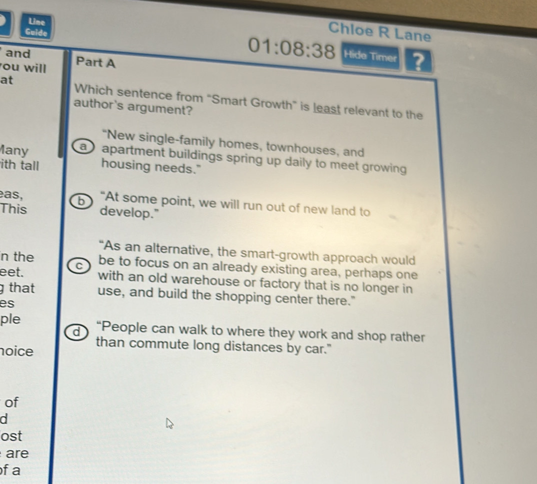 Line
Guide
Chloe R Lane
and Part A
01:08:38 Hide Timer ?
ou will
at
Which sentence from “Smart Growth” is least relevant to the
author's argument?
“New single-family homes, townhouses, and
lany a apartment buildings spring up daily to meet growing .
ith tall housing needs."
b
as, “At some point, we will run out of new land to
This develop."
“As an alternative, the smart-growth approach would
n the be to focus on an already existing area, perhaps one
eet. C
with an old warehouse or factory that is no longer in
g that
use, and build the shopping center there."
es
ple “People can walk to where they work and shop rather
d
than commute long distances by car."
noice
of
d
ost
are
of a