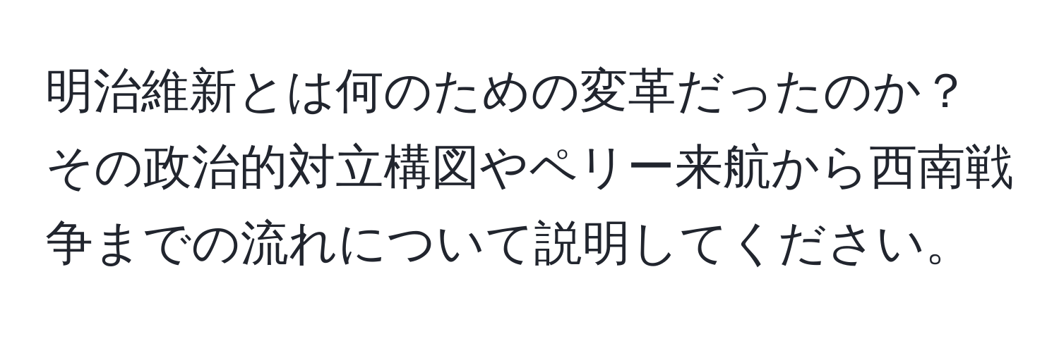 明治維新とは何のための変革だったのか？その政治的対立構図やペリー来航から西南戦争までの流れについて説明してください。