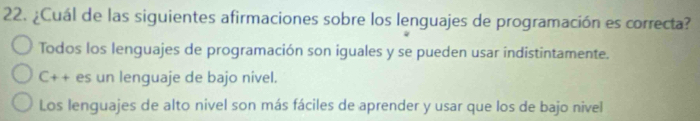 ¿Cuál de las siguientes afirmaciones sobre los lenguajes de programación es correcta?
Todos los lenguajes de programación son iguales y se pueden usar indistintamente.
C++ es un lenguaje de bajo nivel.
Los lenguajes de alto nivel son más fáciles de aprender y usar que los de bajo nivel