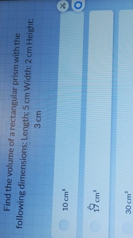 Find the volume of a rectangular prism with the
following dimensions: Length: 5 cm Width: 2 cm Height:
3 cm
10cm^3
a
17cm^3
30cm^3