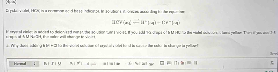 Crystal violet, HCV, is a common acid-base indicator. In solutions, it ionizes according to the equation:
HCV(aq)leftharpoons H^+(aq)+CV^-(aq)
If crystal violet is added to deionized water, the solution turns violet. If you add 1-2 drops of 6 M HCl to the violet solution, it turns yellow. Then, if you add 2-5
drops of 6 M NaOH, the color will change to violet. 
a. Why does adding 6 M HCI to the violet solution of crystal violet tend to cause the color to change to yellow? 
Saved 
Normal ; B 1 I | U X_2|X^2|
=