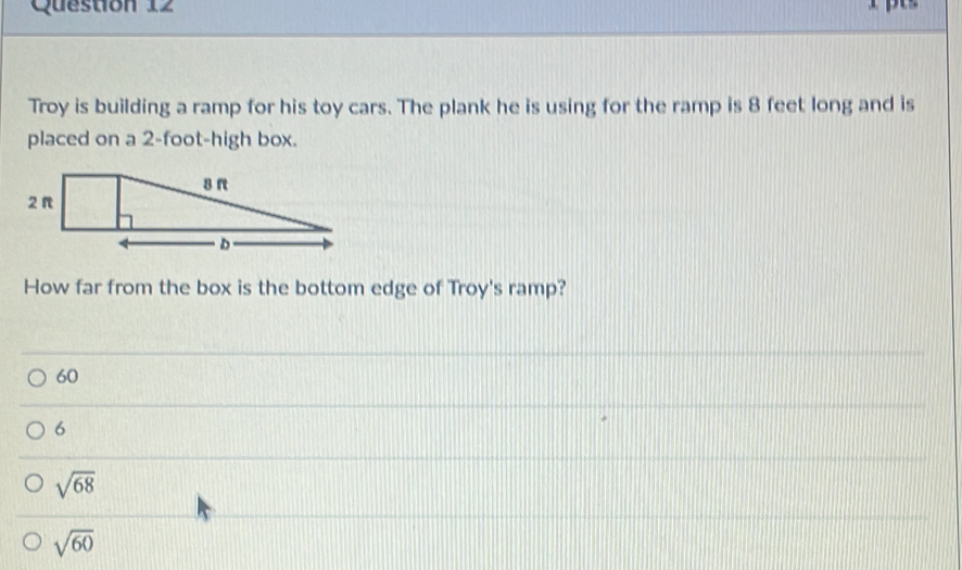 Troy is building a ramp for his toy cars. The plank he is using for the ramp is 8 feet long and is
placed on a 2-foot -high box.
How far from the box is the bottom edge of Troy's ramp?
60
6
sqrt(68)
sqrt(60)