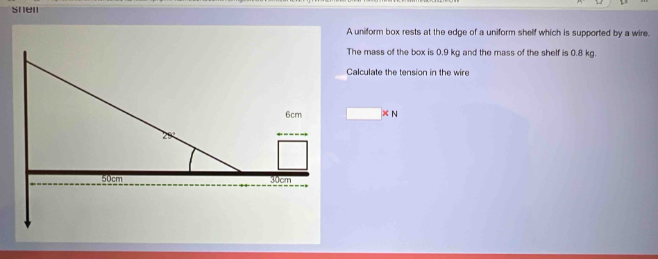 snen 
A uniform box rests at the edge of a uniform shelf which is supported by a wire. 
The mass of the box is 0.9 kg and the mass of the shelf is 0.8 kg. 
Calculate the tension in the wire
□ * N