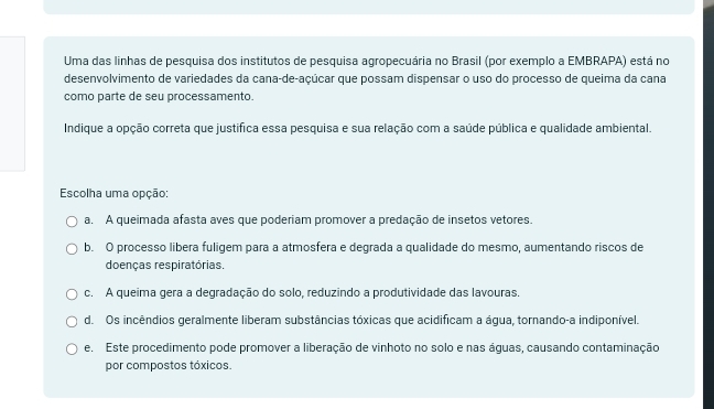 Uma das linhas de pesquisa dos institutos de pesquisa agropecuária no Brasil (por exemplo a EMBRAPA) está no
desenvolvimento de variedades da cana-de-açúcar que possam dispensar o uso do processo de queima da cana
como parte de seu processamento.
Indique a opção correta que justifica essa pesquisa e sua relação com a saúde pública e qualidade ambiental.
Escolha uma opção:
a. A queimada afasta aves que poderiam promover a predação de insetos vetores.
b. O processo libera fuligem para a atmosfera e degrada a qualidade do mesmo, aumentando riscos de
doenças respiratórias.
c. A queima gera a degradação do solo, reduzindo a produtividade das lavouras.
d. Os incêndios geralmente liberam substâncias tóxicas que acidificam a áqua, tornando-a indiponível.
e. Este procedimento pode promover a liberação de vinhoto no solo e nas águas, causando contaminação
por compostos tóxicos