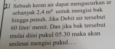 Sebuah keran air dapat mengucurkan ar 
sebanyak 2, 4m^3 untuk mengisi bak 
hingga penuh. Jika Debit air tersebut
60 liter / menit. Dan jika bak tersebut 
mulai diisi pukul 05.30 maka akan 
seslesai mengisi pukul…