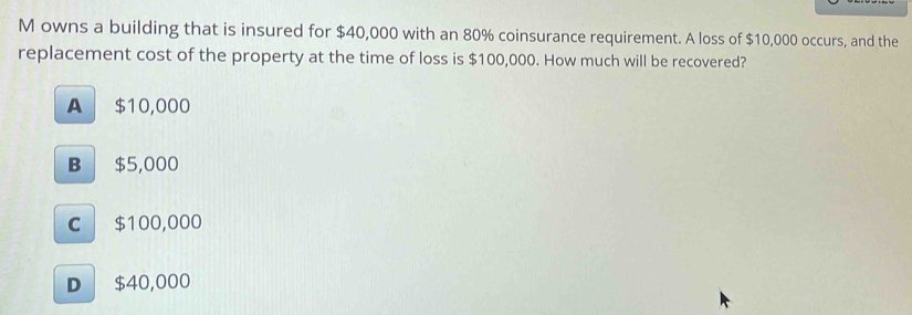 owns a building that is insured for $40,000 with an 80% coinsurance requirement. A loss of $10,000 occurs, and the
replacement cost of the property at the time of loss is $100,000. How much will be recovered?
A $10,000
B $5,000
C $100,000
D $40,000