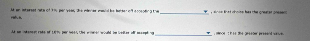 At an interest rate of 7% per year, the winner would be better off accepting the _, since that choice has the greater present 
value. 
At an interest rate of 10% per year, the winner would be better off accepting _, since it has the greater present value.