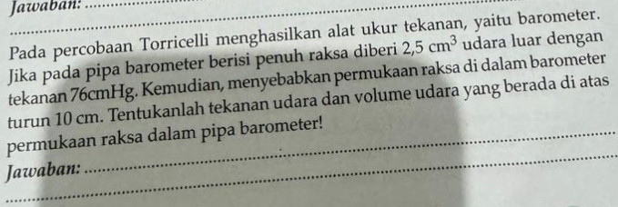 Jawaban: 
Pada percobaan Torricelli menghasilkan alat ukur tekanan, yaitu barometer. 
Jika pada pipa barometer berisi penuh raksa diberi 2,5cm^3 udara luar dengan 
tekanan 76cmHg. Kemudian, menyebabkan permukaan raksa di dalam barometer 
turun 10 cm. Tentukanlah tekanan udara dan volume udara yang berada di atas 
_ 
permukaan raksa dalam pipa barometer! 
Jawaban: