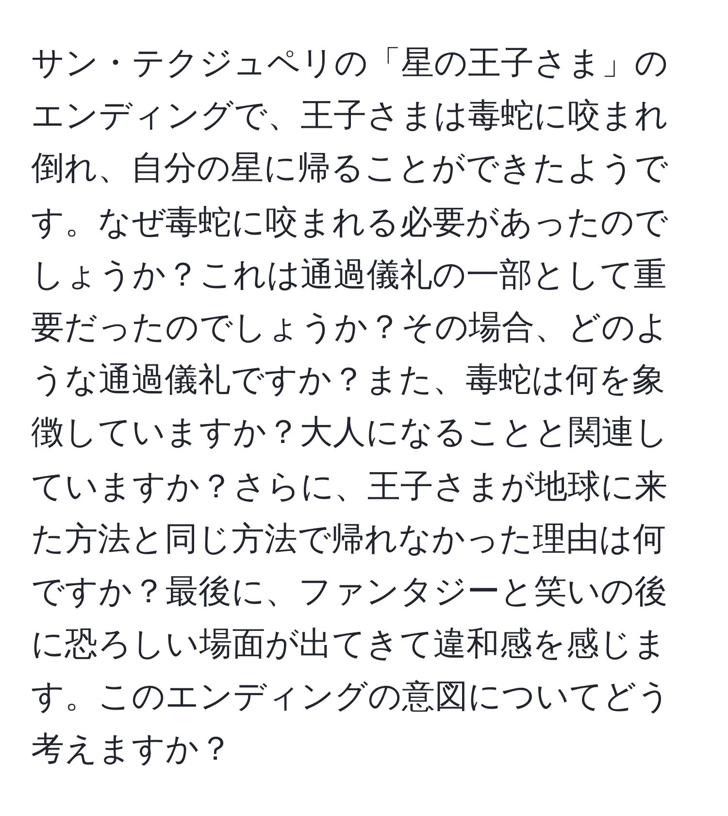 サン・テクジュペリの「星の王子さま」のエンディングで、王子さまは毒蛇に咬まれ倒れ、自分の星に帰ることができたようです。なぜ毒蛇に咬まれる必要があったのでしょうか？これは通過儀礼の一部として重要だったのでしょうか？その場合、どのような通過儀礼ですか？また、毒蛇は何を象徴していますか？大人になることと関連していますか？さらに、王子さまが地球に来た方法と同じ方法で帰れなかった理由は何ですか？最後に、ファンタジーと笑いの後に恐ろしい場面が出てきて違和感を感じます。このエンディングの意図についてどう考えますか？
