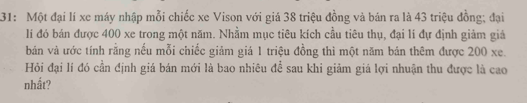 31: Một đại lí xe máy nhập mỗi chiếc xe Vison với giá 38 triệu đồng và bán ra là 43 triệu đồng; đại 
lí đó bán được 400 xe trong một năm. Nhằm mục tiêu kích cầu tiêu thụ, đại lí đự định giảm giả 
bán và ước tính rằng nếu mỗi chiếc giảm giá 1 triệu đồng thì một năm bán thêm được 200 xe. 
Hỏi đại lí đó cần định giá bán mới là bao nhiêu để sau khi giảm giá lợi nhuận thu được là cao 
nhất?