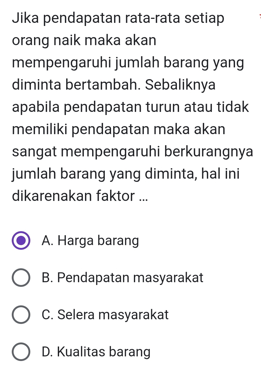 Jika pendapatan rata-rata setiap
orang naik maka akan
mempengaruhi jumlah barang yang
diminta bertambah. Sebaliknya
apabila pendapatan turun atau tidak
memiliki pendapatan maka akan
sangat mempengaruhi berkurangnya
jumlah barang yang diminta, hal ini
dikarenakan faktor ...
A. Harga barang
B. Pendapatan masyarakat
C. Selera masyarakat
D. Kualitas barang