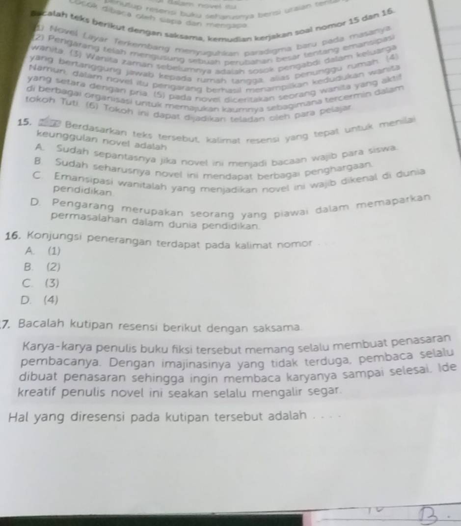 vehutup resensi buku sehanusnya bersi utaian tente 
co06A dibaça oleh siapa dan mengapa
Ss calah teks berikut dengan saksama, kemudian kerjakan soal nomor 15 dan 16.
1) Novel Layar Terkembang menyuguhkan paradigma baru pada masanya
2) Pengarang telah mengusung sebuah perubahan besar tentang emansipas
wänitä. (3) Wanita zaman sebelumnya adaiah soaok pengabdi dəlam keluarga
yang bertanggurg jawab kepada rumah tangga, alias penunggu rumah. (4)
Narnun, dalam novel itu pergarang berhasil menampikan kedudukan wanita
yang setara derigan pria. (5) pada novel diceritakan seorang wanita yang aktif
di berbagai organisasi unituk memajukan kaumnya sebagimana tercermin dalam
tokoh Tuti. (6) Tokoh ini dapat dijadikan teladan olen para pélajar
15. tn Berdasarkan teks tersebut, kalimat resensi yang tepat untuk menilai
keunggulan novel adalah
A. Sudah sepantasnya jika novel ini menjadi bacaan wajib para siswa.
B. Sudah seharusniya novel ini mendapat berbagai penghargaan.
C. Emansipasi wanitalah yang menjadikan novel ini wajib dikenal di dunia
pendidikan
D. Pengarang merupakan seorang yang piawai dalam memaparkan
permasalahan dalam dunia pendidikan.
16. Konjungsi penerangan terdapat pada kalimat nomor
A. (1)
B. (2)
C. (3)
D. (4)
7. Bacalah kutipan resensi berikut dengan saksama.
Karya-karya penulis buku fiksi tersebut memang selalu membuat penasaran
pembacanya. Dengan imajinasinya yang tidak terduga, pembaca selalu
dibuat penasaran sehingga ingin membaca karyanya sampai selesai. Ide
kreatif penulis novel ini seakan selalu mengalir segar.
Hal yang diresensi pada kutipan tersebut adalah . . . .