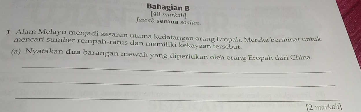 Bahagian B 
[40 markah] 
Jawab semua soalan. 
1 Alam Melayu menjadi sasaran utama kedatangan orang Eropah. Mereka berminat untuk 
mencari sumber rempah-ratus dan memiliki kekayaan tersebut. 
(a) Nyatakan dua barangan mewah yang diperlukan oleh orang Eropah dari China. 
_ 
_ 
_ 
[2 markah]