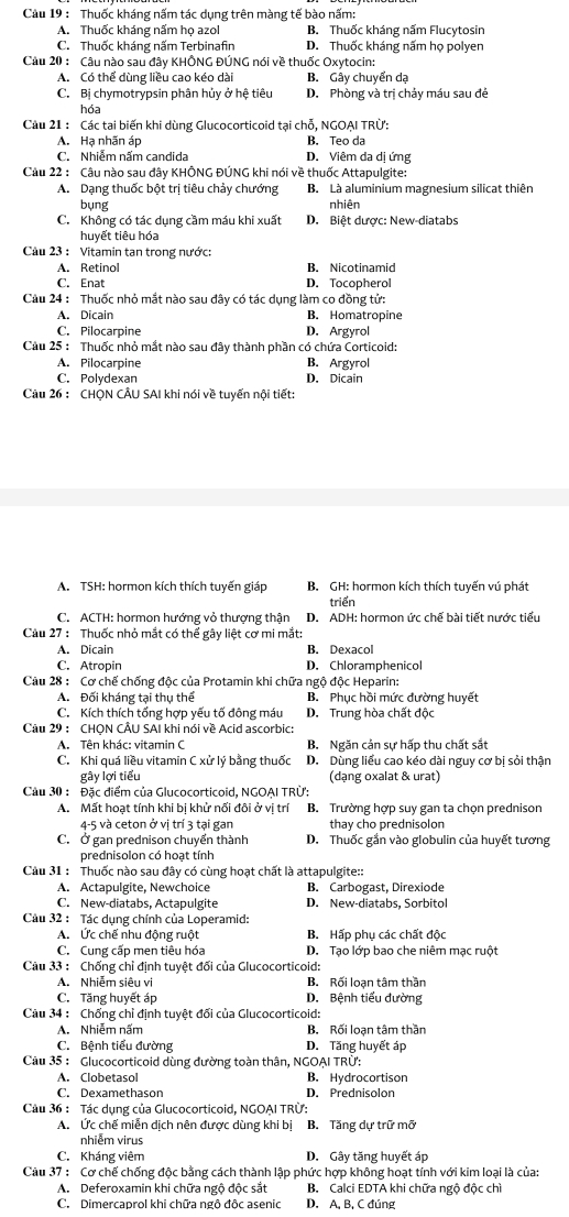 Cầu 19 : Thuốc kháng nấm tác dụng trên màng tế bào nấm:
A. Thuốc kháng nấm họ azol B. Thuốc kháng nấm Flucytosin
C. Thuốc kháng nấm Terbinafin D. Thuốc kháng nấm họ polyen
Câu 20 : Câu nào sau đây KHÔNG ĐÚNG nói về thuốc Oxytocin:
A. Có thể dùng liều cao kéo dài B. Gây chuyển dạ
C. Bị chymotrypsin phân hủy ở hệ tiêu D. Phòng và trị chảy máu sau đẻ
hóa
Cầu 21 : Các tại biến khi dùng Glucocorticoid tại chỗ, NGOAI TRÜ
A. Hạ nhãn áp B. Teo da
C. Nhiễm nấm candida D. Viêm da dị ứng
Câu 22 : Câu nào sau đây KHÔNG ĐÚNG khi nói về thuốc Attapulgite:
A. Dạng thuốc bột trị tiêu chảy chướng B. Là aluminium magnesium silicat thiên
bụng nhiên
C. Không có tác dụng cầm máu khi xuất D. Biệt dược: New-diatabs
huyết tiêu hóa
Cầu 23 : Vitamin tan trong nước:
A. Retinol B. Nicotinamid
C. Enat D. Tocopherol
Câu 24 : Thuốc nhỏ mắt nào sau đây có tác dụng làm co đồng tử:
A. Dicain B. Homatropine
C. Pilocarpine D. Argyrol
Cầu 25 : Thuốc nhỏ mắt nào sau đây thành phần có chứa Corticoid:
A. Pilocarpine B. Argyrol
C. Polydexan D. Dicain
Câu 26 : CHQN CÂU SAI khi nói về tuyến nội tiết:
A. TSH: hormon kích thích tuyến giáp  B. GH: hormon kích thích tuyến vú phát
triển
C. ACTH: hormon hướng vỏ thượng thận D. ADH: hormon ức chế bài tiết nước tiểu
Cầu 27 : Thuốc nhỏ mắt có thể gây liệt cơ mi mắt:
A. Dicain B. Dexacol
C. Atropin D. Chloramphenicol
Câu 28 : Cơ chế chống độc của Protamin khi chữa ngộ độc Heparin:
A. Đối kháng tại thụ thế B. Phục hồi mức đường huyết
C. Kích thích tổng hợp yếu tố đông máu D. Trung hòa chất độc
Câu 29 : CHQN CÂU SAI khi nói về Acid ascorbic:
A. Tên khác: vitamin C B. Ngăn cản sự hấp thu chất sắt
C. Khi quá liều vitamin C xử lý bằng thuốc D. Dùng liểu cao kéo dài nguy cơ bị sỏi thận
gây lợi tiểu (dạng oxalat & urat)
Cầu 30 : Đặc điểm của Glucocorticoid, NGOẠI TRÜ:
A. Mất hoạt tính khi bị khử nối đôi ở vị trí B. Trường hợp suy gan ta chọn prednison
4-5 và ceton ở vị trí 3 tại gan thay cho prednisolon
C. Ở gan prednison chuyển thành D. Thuốc gắn vào globulin của huyết tương
prednisolon có hoạt tính
Câu 31 : Thuốc nào sau đây có cùng hoạt chất là attapulgite::
A. Actapulgite, Newchoice B. Carbogast, Direxiode
C. New-diatabs, Actapulgite D. New-diatabs, Sorbitol
Câu 32 : Tác dụng chính của Loperamid:
A. Ức chế nhu động ruột B. Hấp phụ các chất độc
C. Cung cấp men tiêu hóa D. Tạo lớp bao che niêm mạc ruột
Câu 33 : Chống chỉ định tuyệt đối của Glucocorticoid:
A. Nhiễm siêu vi B. Rối loạn tâm thần
C. Tăng huyết áp D. Bệnh tiểu đường
Câu 34 : Chống chỉ định tuyệt đối của Glucocorticoid:
A. Nhiễm nấm B. Rối loạn tâm thần
C. Bệnh tiểu đường D. Tăng huyết áp
Câu 35 : Glucocorticoid dùng đường toàn thân, NGOẠI TRÜ:
A. Clobetasol B. Hydrocortison
C. Dexamethason D. Prednisolon
Câu 36 : Tác dụng của Glucocorticoid, NGOẠI TRÜ:
A. Ức chế miễn dịch nên được dùng khi bị B. Tăng dự trữ mỡ
nhiễm virus
C. Kháng viêm D. Gây tăng huyết áp
Câu 37 : Cơ chế chống độc bằng cách thành lập phức hợp không hoạt tính với kim loại là của:
A. Deferoxamin khi chữa ngộ độc sắt B. Calci EDTA khi chữa ngộ độc chì
C. Dimercaprol khi chữa ngô độc asenic D. A, B, C đúng