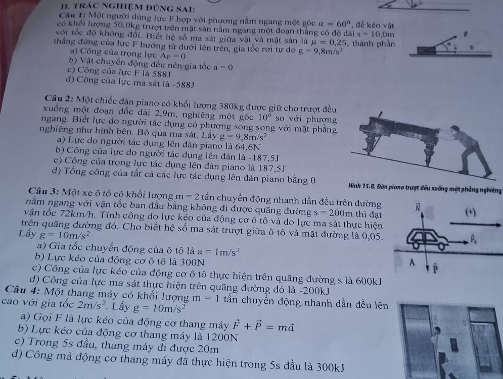 trác NghiệM đúnG SAI:
Câu 1: Một người dùng lực F hợp với phương nằm ngang một góc alpha =60° , để kéo vật
có khổi lượng 50,0kg trượt trên mặt sản nằm ngang một đoạn thắng có độ dài s=10,0m
với tốc độ không đổi. Biết hệ số ma sát giữa vật và mặt sản là mu =0,25
thẳng đứng của lực F hướng từ dưới lên trên, gia tốc rơi tự do g=9,8m/s^2 , thành phần
s
a) Công của trọng lực A_P=0
b) Vật chuyển động đều nên gia tốc a=0
c) Công của lực F là 588J
d) Công của lực ma sát là -588J
Câu 2: Một chiếc đàn piano có khối lượng 380kg được giữ cho trượt đều
xuống một đoạn dốc dài 2,9m, nghiêng một góc 10° so với phượng
ngang. Biết lực do người tác dụng có phương song song với mặt phẳng
nghiêng như hình bên. Bỏ qua ma sát. Lấy g=9,8m/s^2
a) Lực do người tác dụng lên đàn piano là 64,6N
b) Công của lực do người tác dụng lên đàn là -187,5J
c) Công của trọng lực tác dụng lên đàn piano là 187,5J
d) Tổng công của tất cả các lực tác dụng lên đàn piano bằng 0 Hình 15.8. Đàn piano trượt đều xuống mặt phẳng nghiêng
Câu 3: Một xe ô tô có khối lượng m=2 tấn chuyển động nhanh dần đều trên đường
nằm ngang với vận tốc ban đầu bằng không đi được quãng đường s=200m thì đạt
vận tốc 72km/h. Tính công do lực kéo của động cơ ô tô và do lực ma sát thực hiện
trên quãng đường đó. Cho biết hệ số ma sát trượt giữa ô tô và mặt dường là 0,05.
Lấy g=10m/s^2
a) Gia tốc chuyển động của ô tô là a=1m/s^2
b) Lực kéo của động cơ ô tô là 300N
c) Công của lực kéo của động cơ ô tô thực hiện trên quãng dường s là 600kJ
d) Công của lực ma sát thực hiện trên quãng đường đó là -200kJ
Câu 4: Một thang máy có khối lượng m=1 tấn chuyển động nhanh dần đều lên
cao với gia tốc 2m/s^2. Lấy g=10m/s^2
a) Gọi F là lực kéo của động cơ thang máy vector F+vector P=mvector a
b) Lực kéo của động cơ thang máy là 1200N
c) Trong 5s đầu, thang máy đi được 20m
d) Công mà động cơ thang máy đã thực hiện trong 5s đầu là 300kJ