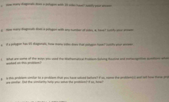 How muany diagorals does a polygon with 20 sides have? Juttify your anower 
g Now many diagonals does a polygon with any number of sides, n, have? Justify your answer. 
e If a polygon has 65 diagonals, how many sides does that polygon have? Justify your answer. 
What are some of the ways you used the Mathematical Problem-Solving Routine and metacognitive questions whee 
worked on this problem? 
g. is this problem similar to a problem that you have solved before? If so, name the problem(s) and tell how these pro 
are similar. Did the similarity help you solve the problem? If so, how?