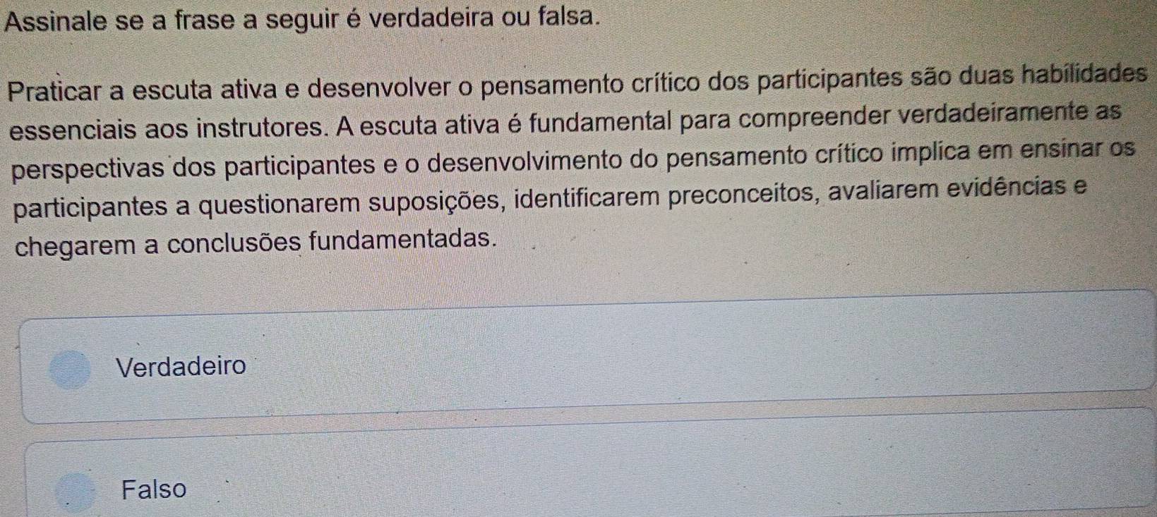 Assinale se a frase a seguir é verdadeira ou falsa.
Praticar a escuta ativa e desenvolver o pensamento crítico dos participantes são duas habilidades
essenciais aos instrutores. A escuta ativa é fundamental para compreender verdadeiramente as
perspectivas dos participantes e o desenvolvimento do pensamento crítico implica em ensinar os
participantes a questionarem suposições, identificarem preconceitos, avaliarem evidências e
chegarem a conclusões fundamentadas.
Verdadeiro
Falso