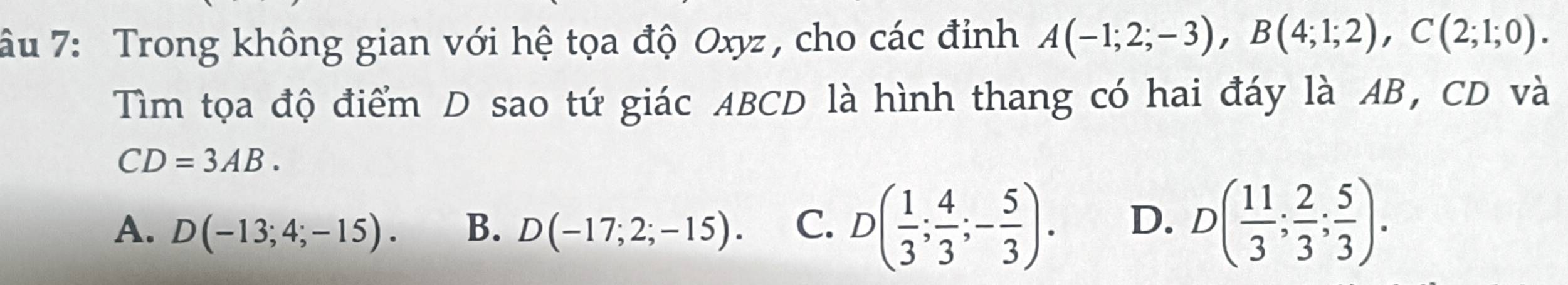 âu 7: Trong không gian với hệ tọa độ Oxyz , cho các đỉnh A(-1;2;-3), B(4;1;2), C(2;1;0). 
Tìm tọa độ điểm D sao tứ giác ABCD là hình thang có hai đáy là AB, CD và
CD=3AB.
A. D(-13;4;-15). B. D(-17;2;-15). C. D( 1/3 ; 4/3 ;- 5/3 ). D. D( 11/3 ; 2/3 ; 5/3 ).