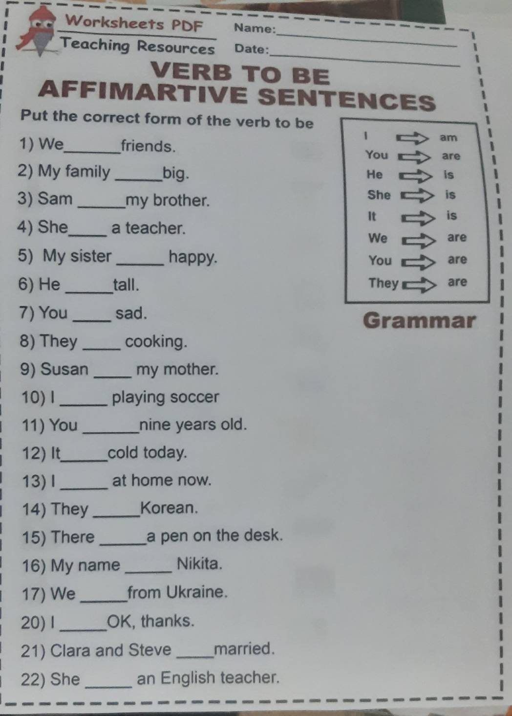 Worksheets PDF Name: 
_ 
Teaching Resources Date: 
_ 
VERB TO BE 
AFFIMARTIVE SENTENCES 
Put the correct form of the verb to be 
1 
1) We_ friends. 
am 
You are 
2) My family _big. 
He 
is 
3) Sam _my brother. 
She is 
It 
is 
4) She_ a teacher. 
We are 
5) My sister_ happy. You are 
6) He_ tall. They are 
7) You _sad. 
Grammar 
8) They_ cooking. 
9) Susan _my mother. 
10)Ⅰ_ playing soccer 
11) You_ nine years old. 
12) It_ cold today. 
13)Ⅰ _at home now. 
14) They_ Korean. 
15) There _a pen on the desk. 
16) My name_ Nikita. 
17) We_ from Ukraine. 
20)1_ OK, thanks. 
21) Clara and Steve _married. 
22) She _an English teacher.