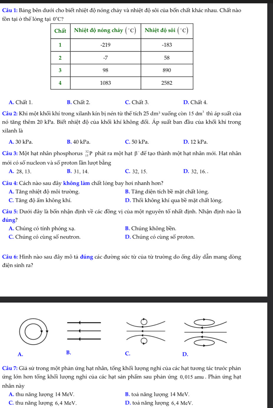 Bảng bên dưới cho biết nhiệt độ nóng chảy và nhiệt độ sôi của bốn chất khác nhau. Chất nào
tồn tại ở thể lóng tại 0°C
A. Chất 1. B. Chất 2. C. Chất 3. D. Chất 4.
Câu 2: Khi một khối khí trong xilanh kín bị nén từ thể tích 25dm^3 xuống còn 15dm^3 thì áp suất của
nó tăng thêm 20 kPa. Biết nhiệt độ của khối khí không đổi. Áp suất ban đầu của khối khí trong
xilanh là
A. 30 kPa. B. 40 kPa. C. 50 kPa. D. 12 kPa.
Câu 3: Một hạt nhân phosphorus beginarrayr 32 15endarray p * phát ra một hạt β¯ để tạo thành một hạt nhân mới. Hạt nhân
mới có số nucleon và số proton lần lượt bằng
A. 28, 13. B. 31, 14. C. 32, 15. D. 32, 16. .
Câu 4: Cách nào sau đây không làm chất lỏng bay hơi nhanh hơn?
A. Tăng nhiệt độ môi trường. B. Tăng diện tích bề mặt chất lỏng.
C. Tăng độ ẩm không khí. D. Thổi không khí qua bề mặt chất lỏng.
Câu 5: Dưới đây là bốn nhận định về các đồng vị của một nguyên tố nhất định. Nhận định nào là
dúng?
A. Chúng có tính phóng xạ. B. Chúng không bền.
C. Chúng có cùng số neutron. D. Chúng có cùng số proton.
Câu 6: Hình nào sau đây mô tả đúng các đường sức từ của từ trường do ống dây dẫn mang dòng
diện sinh ra?
A.
B.
C.
D.
Câu 7: Giả sử trong một phản ứng hạt nhân, tổng khối lượng nghi của các hạt tương tác trước phản
ứng lớn hơn tổng khối lượng nghi của các hạt sản phẩm sau phản ứng 0,015 amu . Phản ứng hạt
nhân này
A. thu năng lượng 14 MeV. B. toả năng lượng 14 MeV.
C. thu năng lượng 6,4 MeV. D. toả năng lượng 6,4 MeV.